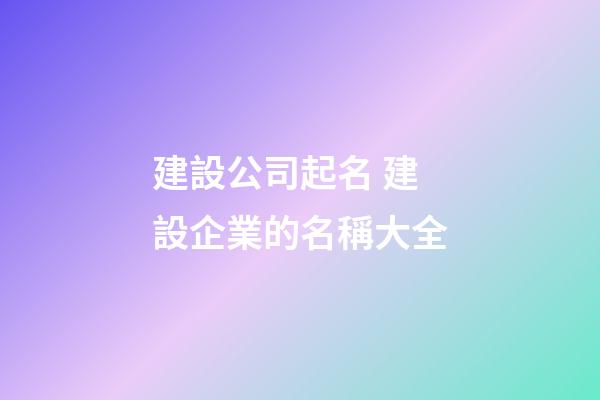 建設公司起名 建設企業的名稱大全-第1張-公司起名-玄機派